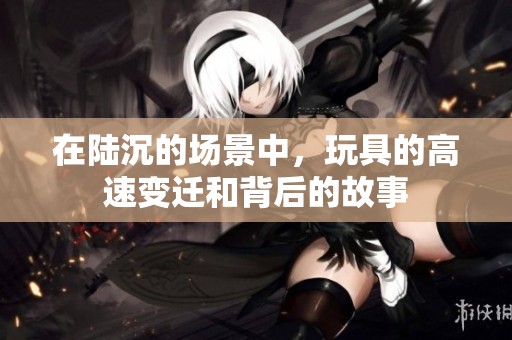 在陆沉的场景中，玩具的高速变迁和背后的故事