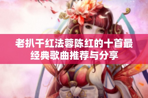 老扒干红法蓉陈红的十首最经典歌曲推荐与分享