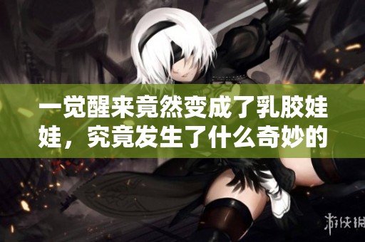 一觉醒来竟然变成了乳胶娃娃，究竟发生了什么奇妙的事