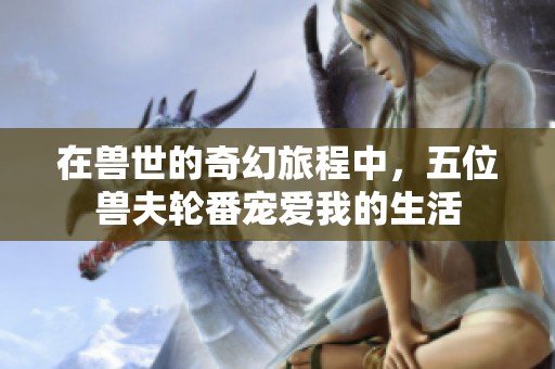 在兽世的奇幻旅程中，五位兽夫轮番宠爱我的生活