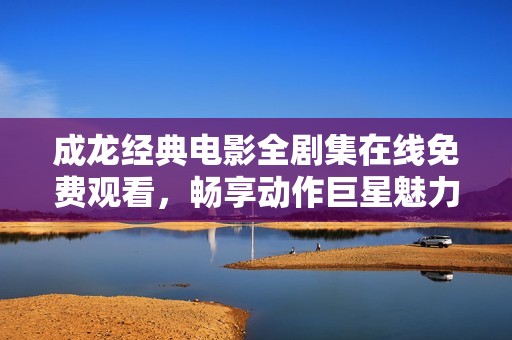 成龙经典电影全剧集在线免费观看，畅享动作巨星魅力