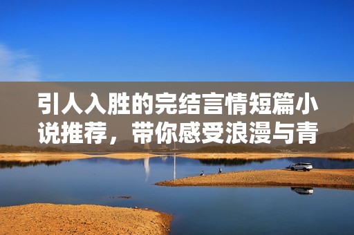 引人入胜的完结言情短篇小说推荐，带你感受浪漫与青春