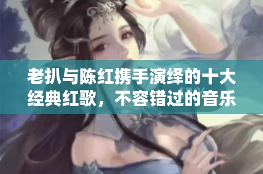 老扒与陈红携手演绎的十大经典红歌，不容错过的音乐盛宴