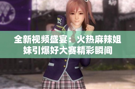 全新视频盛宴：火热麻辣姐妹引爆好大赛精彩瞬间