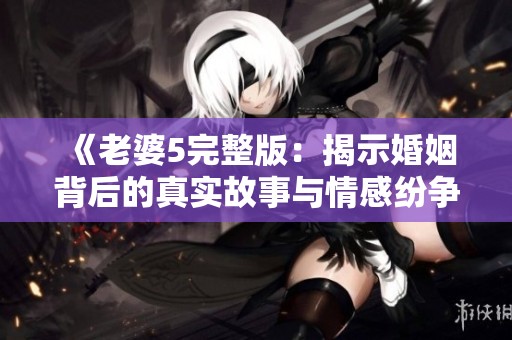 《老婆5完整版：揭示婚姻背后的真实故事与情感纷争》