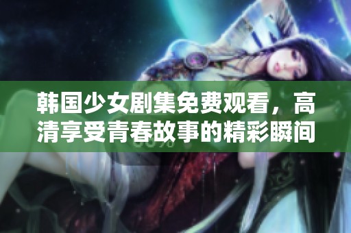 韩国少女剧集免费观看，高清享受青春故事的精彩瞬间