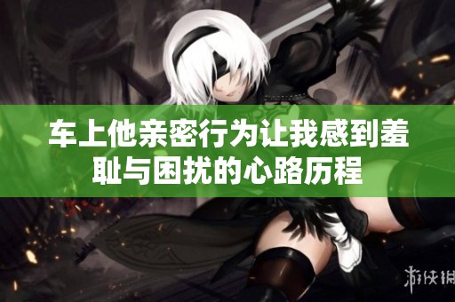 车上他亲密行为让我感到羞耻与困扰的心路历程