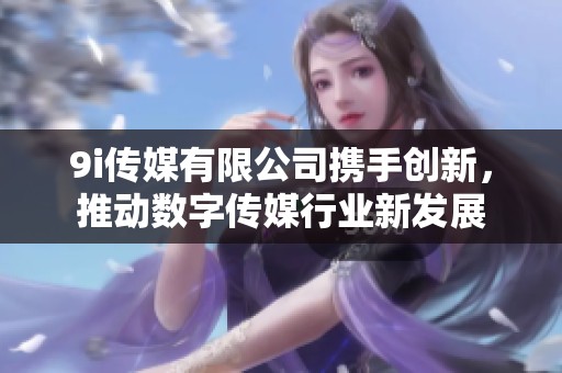 9i传媒有限公司携手创新，推动数字传媒行业新发展