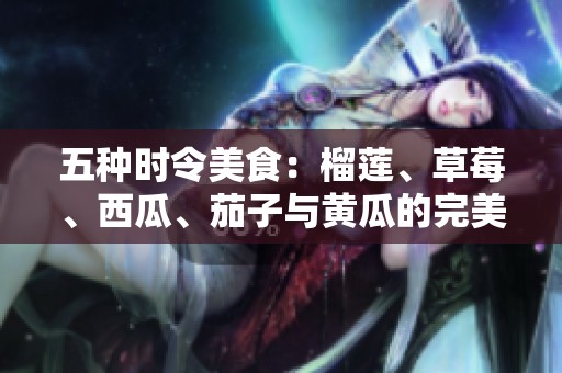五种时令美食：榴莲、草莓、西瓜、茄子与黄瓜的完美搭配