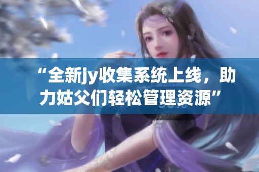 “全新jy收集系统上线，助力姑父们轻松管理资源”