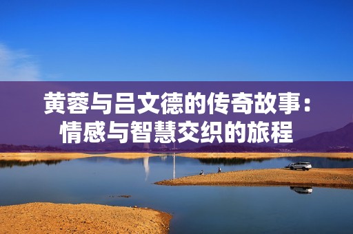黄蓉与吕文德的传奇故事：情感与智慧交织的旅程