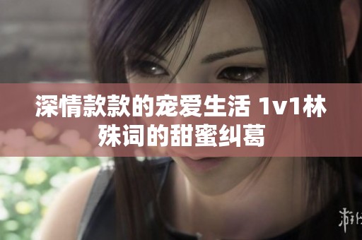 深情款款的宠爱生活 1v1林殊词的甜蜜纠葛