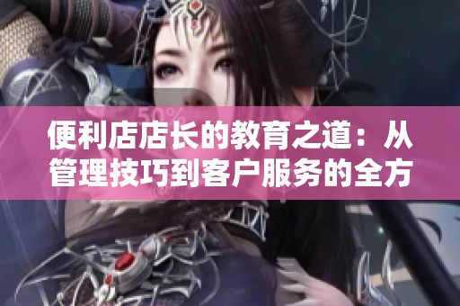 便利店店长的教育之道：从管理技巧到客户服务的全方位提升