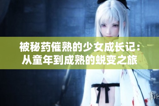 被秘药催熟的少女成长记：从童年到成熟的蜕变之旅