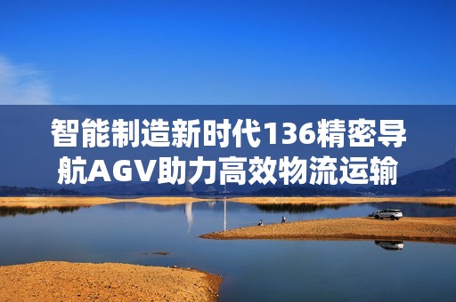 智能制造新时代136精密导航AGV助力高效物流运输