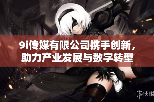 9i传媒有限公司携手创新，助力产业发展与数字转型