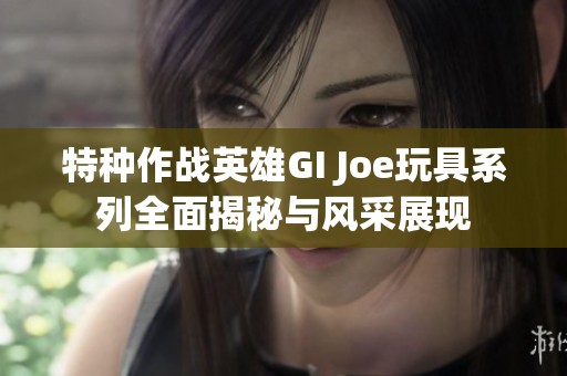 特种作战英雄GI Joe玩具系列全面揭秘与风采展现