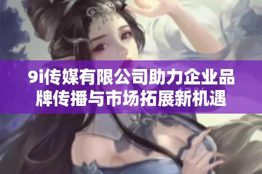 9i传媒有限公司助力企业品牌传播与市场拓展新机遇