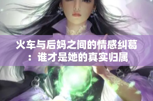 火车与后妈之间的情感纠葛：谁才是她的真实归属