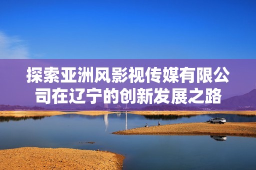 探索亚洲风影视传媒有限公司在辽宁的创新发展之路