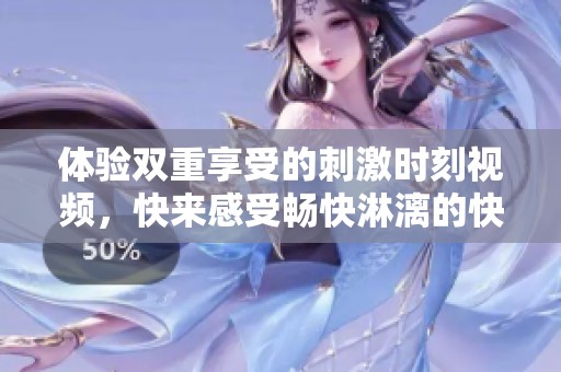 体验双重享受的刺激时刻视频，快来感受畅快淋漓的快感！