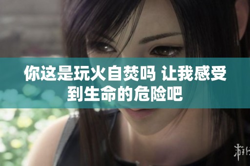 你这是玩火自焚吗 让我感受到生命的危险吧