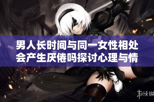 男人长时间与同一女性相处会产生厌倦吗探讨心理与情感状况