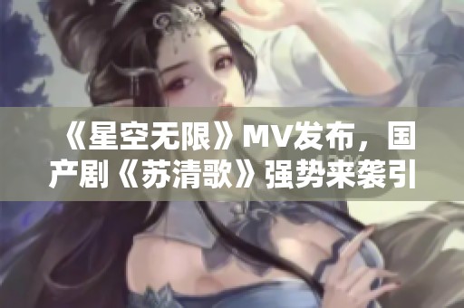 《星空无限》MV发布，国产剧《苏清歌》强势来袭引关注