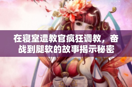 在寝室遭教官疯狂调教，奋战到腿软的故事揭示秘密