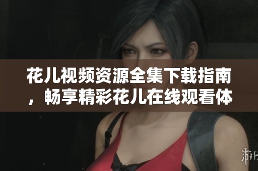 花儿视频资源全集下载指南，畅享精彩花儿在线观看体验