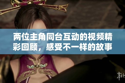 两位主角同台互动的视频精彩回顾，感受不一样的故事氛围