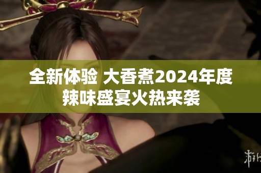 全新体验 大香煮2024年度辣味盛宴火热来袭
