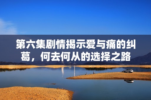 第六集剧情揭示爱与痛的纠葛，何去何从的选择之路