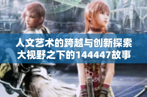 人文艺术的跨越与创新探索大视野之下的144447故事