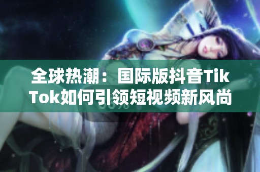 全球热潮：国际版抖音TikTok如何引领短视频新风尚