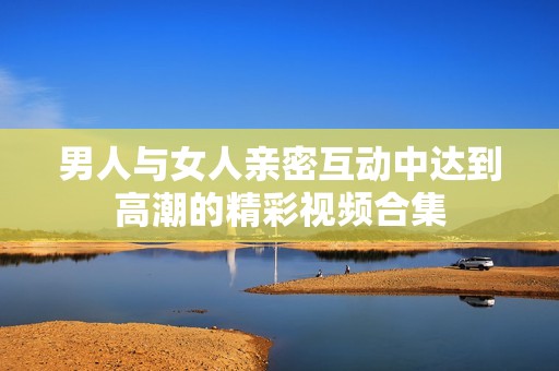 男人与女人亲密互动中达到高潮的精彩视频合集
