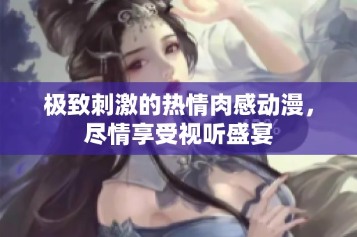 极致刺激的热情肉感动漫，尽情享受视听盛宴