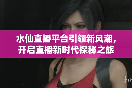 水仙直播平台引领新风潮，开启直播新时代探秘之旅