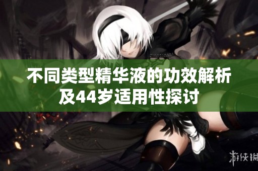 不同类型精华液的功效解析及44岁适用性探讨