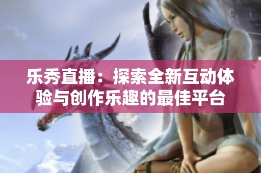 乐秀直播：探索全新互动体验与创作乐趣的最佳平台