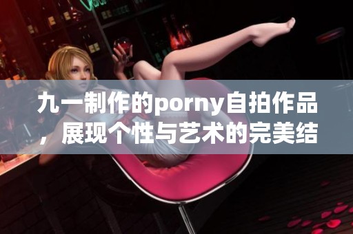 九一制作的porny自拍作品，展现个性与艺术的完美结合