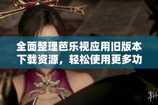 全面整理芭乐视应用旧版本下载资源，轻松使用更多功能
