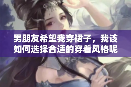 男朋友希望我穿裙子，我该如何选择合适的穿着风格呢