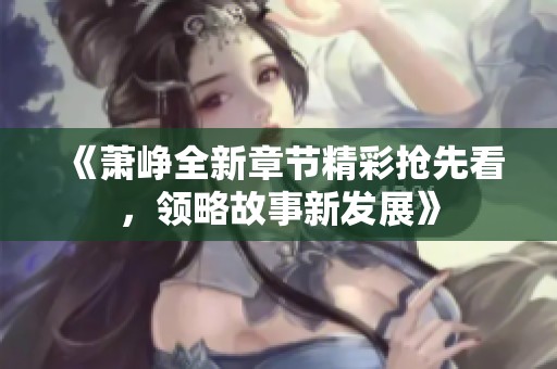《萧峥全新章节精彩抢先看，领略故事新发展》