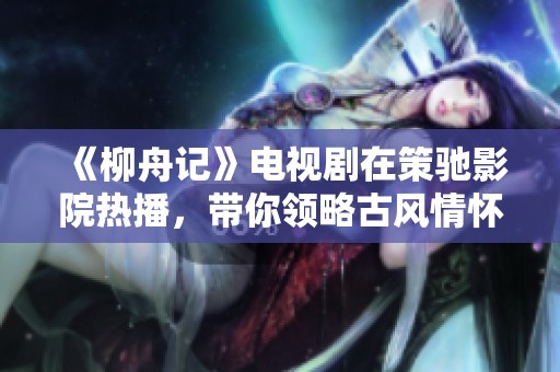 《柳舟记》电视剧在策驰影院热播，带你领略古风情怀与人间故事