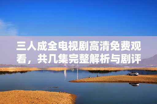 三人成全电视剧高清免费观看，共几集完整解析与剧评