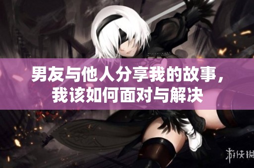 男友与他人分享我的故事，我该如何面对与解决