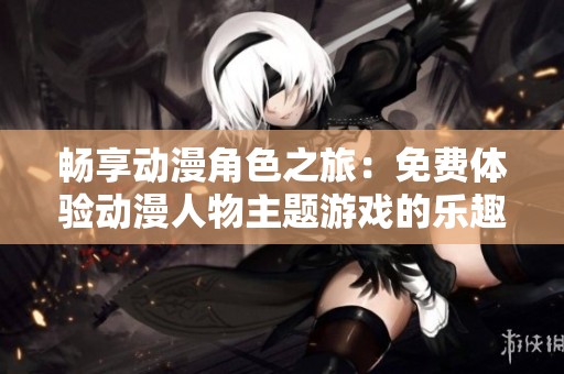 畅享动漫角色之旅：免费体验动漫人物主题游戏的乐趣
