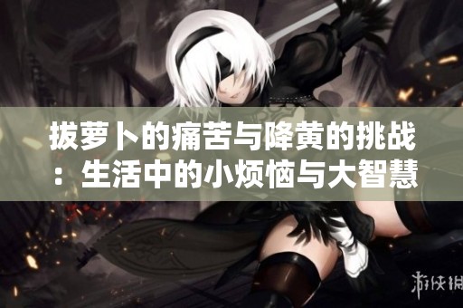 拔萝卜的痛苦与降黄的挑战：生活中的小烦恼与大智慧