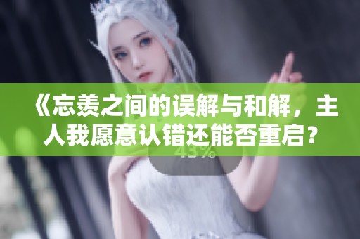 《忘羡之间的误解与和解，主人我愿意认错还能否重启？》